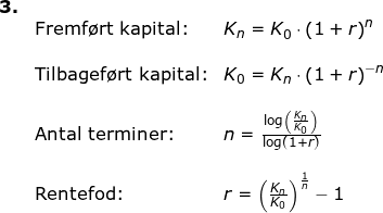 \small \small \begin{array}{llllll} \textbf{3.}\\& \textup{Fremf\o rt kapital:}&K_n=K_0\cdot \left ( 1+r \right )^n\\\\& \textup{Tilbagef\o rt kapital:}&K_0=K_n\cdot \left ( 1+r \right )^{-n}\\\\& \textup{Antal terminer:}&n=\frac{\log\left ( \frac{K_n}{K_0} \right )}{\log(1+r)}\\\\& \textup{Rentefod:}&r=\left ( \frac{K_n}{K_0} \right )^{\frac{1}{n}}-1 \end{array}