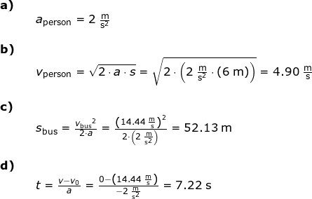 \small \small \begin{array}{llllll} \textbf{a)}\\&& a_{\textup{person}}=2\;\mathrm{\frac{m}{s^2}}\\\\\textbf{b)}\\&& v_{\textup{person}}=\sqrt{2\cdot a\cdot s}=\sqrt{2\cdot \left ( 2\;\mathrm{\frac{m}{s^2}\cdot \left ( 6\;\mathrm{m} \right )} \right )}=4.90\;\mathrm{\frac{m}{s}}\\\\\textbf{c)}\\&&s_{\textup{bus}}=\frac{{v_{\textup{bus}}}^2}{2\cdot a}=\frac{\left (14.44\;\mathrm{\frac{m}{s}} \right )^2}{2\cdot \left ( 2\;\mathrm{\frac{m}{s^2}} \right )}=52.13\;\mathrm{m}\\\\\textbf{d)}\\&&t=\frac{v-v_0}{a}=\frac{0-\left ( 14.44 \;\mathrm{\frac{m}{s}}\right )}{-2\;\mathrm{\frac{m}{s^2}}}=7.22\;\mathrm{s} \end{array}