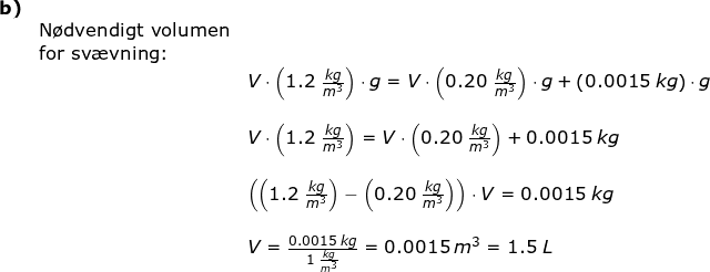 \small \small \begin{array}{llllll} \textbf{b)}\\&\textup{N\o dvendigt volumen}\\&\textup{for sv\ae vning:}\\&& V\cdot \left ( 1.2\;\frac{kg}{m^3} \right )\cdot g=V\cdot \left ( 0.20\;\frac{kg}{m^3} \right )\cdot g+\left ( 0.0015\;kg \right )\cdot g\\\\&& V\cdot \left ( 1.2\;\frac{kg}{m^3} \right )=V\cdot \left ( 0.20\;\frac{kg}{m^3} \right )+ 0.0015\;kg \\\\&& \left ( \left (1.2\;\frac{kg}{m^3} \right ) -\left (0.20\;\frac{kg}{m^3} \right ) \right )\cdot V=0.0015\;kg\\\\&& V=\frac{0.0015\;kg}{1\;\frac{kg}{m^3}}=0.0015\:m^3=1.5\;L \end{array}