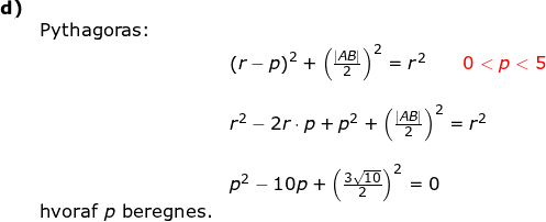 \small \small \begin{array}{llllll} \textbf{d)}\\&\textup{Pythagoras:}\\&& \left ( r-p \right )^2+\left (\frac{\left | AB \right |}{2} \right )^2=r^2\qquad {\color{Red} 0<p<5}\\\\&& r^2-2r\cdot p+p^2+\left (\frac{\left | AB \right |}{2} \right )^2=r^2\\\\&& p^2-10p+\left ( \frac{3\sqrt{10}}2{} \right )^2=0\\&\textup{hvoraf }p\textup{ beregnes.} \end{}