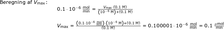 \small \small \begin{array}{llllll} \textup{Beregning af }V_{\textup{max}}\textup{:} \\&& 0.1\cdot 10^{-6}\;\mathrm{\frac{mol}{min}}=\frac{V_{\textup{max}}\cdot \left ( 0.1\;\mathrm{M} \right )}{\left ( 10^{-6}\;\mathrm{M} \right )+\left ( 0.1\;\mathrm{M} \right ) }\\\\&& V_{\textup{max}}=\frac{\left ( 0.1\cdot 10^{-6}\;\mathrm{\frac{mol}{min}} \right )\cdot \left ( 10^{-6}\;\mathrm{M} \right )+\left ( 0.1\;\mathrm{M} \right )}{\left ( 0.1\;\mathrm{M} \right ) }=0.100001\cdot 10^{-6}\;\mathrm{\frac{mol}{min}}=0.1\;\mathrm{\frac{\mu mol}{min}} \\\\\\ \end{array}