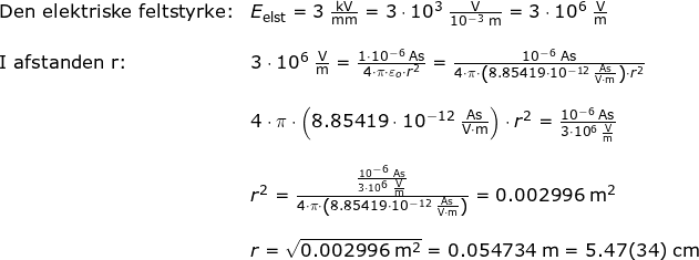 \small \small \begin{array}{llllll} \textup{Den elektriske feltstyrke:}&E_{\textup{elst}}=3\;\mathrm{\frac{kV}{mm}}=3\cdot 10^3\;\mathrm{\frac{V}{10^{-3}\;\mathrm{m}}}=3\cdot 10^6\;\mathrm{\frac{V}{m}}\\\\ \textup{I afstanden r:}&3\cdot 10^6\;\mathrm{\frac{V}{m}}=\frac{1\cdot 10^{-6}\;\mathrm{As}}{4\cdot \pi\cdot \varepsilon _o\cdot r^2}=\frac{10^{-6}\;\mathrm{As}}{4\cdot \pi\cdot \left ( 8.85419\cdot 10^{-12}\;\mathrm{\frac{As}{V\cdot m}} \right )\cdot r^2}\\\\&4\cdot \pi\cdot \left ( 8.85419\cdot 10^{-12}\;\mathrm{\frac{As}{V\cdot m}} \right )\cdot r^2= \frac{10^{-6}\;\mathrm{As}}{3\cdot 10^6\;\mathrm{\frac{V}{m}}}\\\\& r^2=\frac{\frac{10^{-6}\;\mathrm{As}}{3\cdot 10^6\;\mathrm{\frac{V}{m}}}}{4\cdot \pi\cdot \left ( 8.85419\cdot 10^{-12}\;\mathrm{\frac{As}{V\cdot m}} \right )}=0.002996\;\mathrm{m^2}\\\\&r=\sqrt{0.002996\;\mathrm{m^2}}=0.054734\;\mathrm{m}=5.47(34)\;\mathrm{cm} \end{}