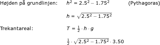\small \small \begin{array}{llllll} \textup{H\o jden p\aa \ grundlinjen:}&&h^2=2.5^2-1.75^2&\left (\textup{Pythagoras} \right )\\\\&&h=\sqrt{2.5^2-1.75^2}\\\\\textup{Trekantareal:}&&T=\frac{1}{2}\cdot h\cdot g\\\\&& \frac{1}{2}\cdot \sqrt{2.5^2-1.75^2}\cdot 3.50 \end{array}