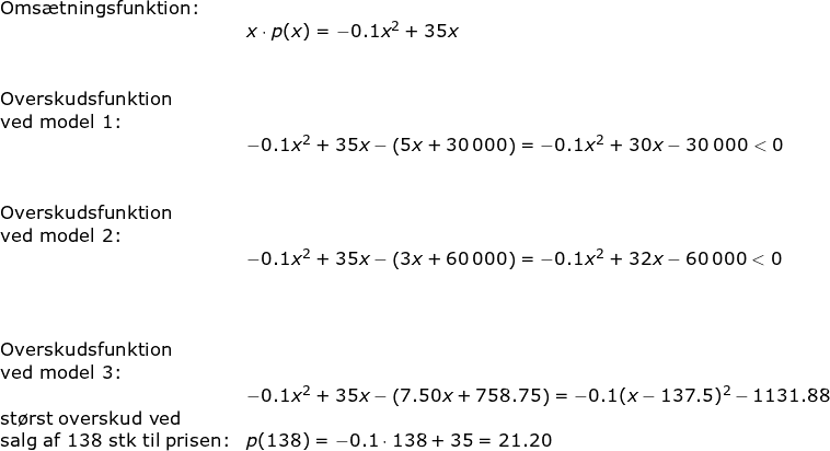 \small \small \begin{array}{llllll} \textup{Oms\ae tningsfunktion:}\\&x\cdot p(x)=-0.1x^2+35x\\\\\\ \textup{Overskudsfunktion}\\ \textup{ved model 1:}\\& -0.1x^2+35x-\left ( 5x+30\,000 \right )=-0.1x^2+30x-30\;000<0 \\\\\\ \textup{Overskudsfunktion}\\ \textup{ved model 2:}\\& -0.1x^2+35x-\left ( 3x+60\,000 \right )=-0.1x^2+32x-60\,000<0\\ \\\\\\ \textup{Overskudsfunktion}\\ \textup{ved model 3:}\\& -0.1x^2+35x-\left ( 7.50x+758.75 \right )=-0.1(x-137.5)^2-1131.88\\ \textup{st\o rst overskud ved}\\ \textup{salg af 138 stk til prisen:}&p(138)=-0.1\cdot 138+35=21.20 \end{array}