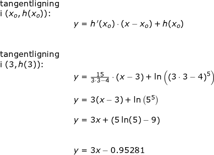 \small \small \begin{array}{llllll} \textup{tangentligning}\\ \textup{i }(x_o, h(x_o))\textup{:}\\ && y=h{\, }'(x_o)\cdot (x-x_o)+h(x_o)\\\\\\ \textup{tangentligning}\\ \textup{i }(3, h(3))\textup{:}\\&& y=\frac{15}{3\cdot 3-4}\cdot \left ( x-3 \right )+\ln\left ( \left (3\cdot 3-4 \right )^5 \right )\\\\&& y=3(x-3)+\ln\left ( 5^5 \right )\\\\&& y=3x+\left (5\ln(5)-9 \right )\\\\\\&& y=3x-0.95281 \end{array}
