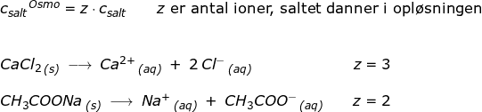 \small \small \begin{array}{llllll} {c_{salt}}^{Osmo}=z\cdot c_{salt}\qquad z\textup{ er antal ioner, saltet danner i opl\o sningen}\\\\\\ CaCl_2\,_{\textit{(s)}}\;\longrightarrow \;Ca^{2+}\,_{\textit{(aq)}}\;+\;2\,Cl^-\,_{\textit{(aq)}}\qquad \qquad \qquad \quad \! z=3\\\\ CH_3COONa\,_{\textit{(s)}}\;\longrightarrow \;Na^{+}\,_{\textit{(aq)}}\;+\;CH_3COO^-\,_{\textit{(aq)}}\qquad z=2 \end{array}