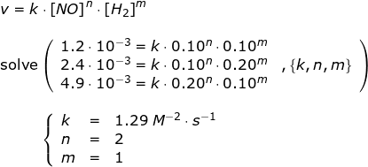\small \small \begin{array}{llllll}&& v=k\cdot \left [ NO \right ]^n\cdot \left [ H_2 \right ]^m\\\\&& \textup{solve}\left ( \begin{array}{lll} 1.2\cdot 10^{-3}=k\cdot 0.10^n\cdot 0.10^m\\ 2.4\cdot 10^{-3}=k\cdot 0.10^n\cdot 0.20^m&,\left \{ k,n,m \right \}\\4.9\cdot 10^{-3}=k\cdot 0.20^n\cdot 0.10^m\end{array} \right )\\\\&& \; \; \; \; \; \; \; \; \; \; \left\{\begin{array}{lll} k&=&1.29\;M^{-2}\cdot s^{-1}\\ n&=&2 \\ m&=&1 \end{array}\right. \end{array}