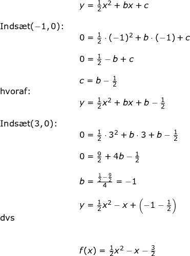 \small \small \begin{array}{llllll}&& y=\frac{1}{2}x^2+bx+c\\\\\textup{Inds\ae t} (-1,0)\textup{:}&\\&& 0=\frac{1}{2}\cdot (-1)^2+b\cdot (-1)+c\\\\&& 0=\frac{1}{2}-b+c\\\\&& c=b-\frac{1}{2}\\ \textup{hvoraf:}\\&& y=\frac{1}{2}x^2+bx+b-\frac{1}{2}\\\\ \textup{Inds\ae t} (3,0)\textup{:}\\&& 0=\frac{1}{2}\cdot 3^2+b\cdot 3+b-\frac{1}{2}\\\\&& 0=\frac{9}{2}+4b-\frac{1}{2}\\\\&& b=\frac{\frac{1}{2}-\frac{9}{2}}{4}=-1\\\\&& y=\frac{1}{2}x^2-x+\left (-1-\frac{1}{2} \right )\\\textup{dvs}\\\\\\&& f(x)=\frac{1}{2}x^2-x-\frac{3}{2} \end{array}