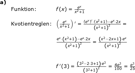 \small \small \begin{array}{llllll}\textbf{a)}\\&\textup{Funktion:}&f(x)=\frac{e^x}{x^2+1}\\\\& \textup{Kvotientreglen:}&\left (\frac{e^x}{x^2+1} \right ){}'=\frac{\left (e^x \right )'\cdot (x^2+1)-e^x\cdot 2x}{\left (x^2+1 \right )^2}=\\\\&& \frac{e^x\cdot \left ( x^2+1 \right )-e^x\cdot 2x}{\left (x^2+1 \right )^2}=\frac{\left (x^2-2x+1 \right )\cdot e^x}{\left ( x^2+1 \right )^2}\\\\\\&& f{\, }'(3)=\frac{\left (3^2-2\cdot 3+1 \right )\cdot e^3}{\left (3^2+1 \right )^2}=\frac{4e^3}{100}=\frac{e^3}{25} \end{}