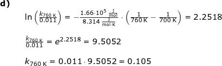 \small \small \begin{array}{llllll}\textbf{d)}\\&& \ln\left ( \frac{k_{760\;\mathrm{K}}}{0.011} \right )=-\frac{1.66\cdot 10^5\;\mathrm{\frac{J}{mol}}}{8.314\;\mathrm{\frac{J}{mol\cdot K}}}\cdot \left ( \frac{1}{760\;\mathrm{K}}-\frac{1}{700\;\mathrm{K}} \right )=2.2518\\\\&& \frac{k_{760\;\mathrm{K}}}{0.011} =e^{2.2518}=9.5052\\\\&& k_{760\;\mathrm{K}}=0.011\cdot 9.5052=0.105 \end{}