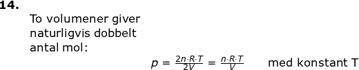 \small \small \begin{array}{lllllll} \textbf{14.}\\& \textup{To volumener giver}\\&\textup{naturligvis dobbelt}\\&\textup{antal mol:}\\&& p=\frac{2n\cdot R\cdot T}{2V}=\frac{n\cdot R\cdot T}{V} \qquad \textup{med konstant T}\end{}