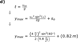\small \small \begin{array}{lllllll} \textbf{d)}\\&& t=\frac{{v_{oy}}}{g}\\&\Downarrow\\&& y_{max}=\frac{{v_o}^2\cdot \sin^2(\alpha)}{2g}+s_o\\&\Downarrow\\&\\&& y_{max}=\frac{\left (4\;\mathrm{\frac{m}{s}} \right )^2\cdot \sin^2(40\degree)}{2\cdot \left (9.8\;\mathrm{\frac{m}{s^2}} \right )}+\left (0.82\;m \right ) \end{array}