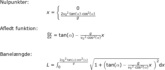\small \small \begin{array}{lllllll} \textup{Nulpunkter:}\\&&x=\left\{\begin{matrix} 0\\\frac{2{v_0}^2\tan(\alpha)\cdot\cos^2(\alpha) }{g} \end{matrix}\right.\\\\ \textup{Afledt funktion:}\\&& \frac{\mathrm{d} y}{\mathrm{d} x}=\tan(\alpha)-\frac{g}{{v_0}^2\cdot \cos^2(\alpha)}x\\\\\\ \textup{Banel\ae ngde:}\\&& L=\int_{0}^{\frac{2{v_0}^2\tan(\alpha)\cdot\cos^2(\alpha) }{g}}\sqrt{1+\left ( \tan(\alpha)-\frac{g}{{v_0}^2\cdot \cos^2(\alpha)}x\ \right )^2}\mathrm{d}x \end{array}