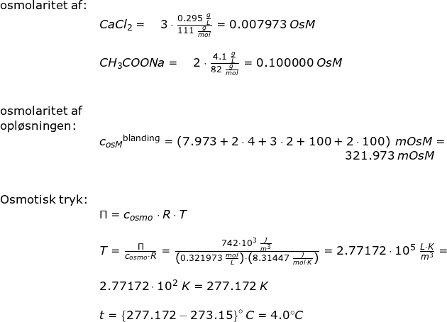 \small \small \begin{array}{lllllll} \textup{osmolaritet af:}\\&CaCl_2=\quad 3\cdot \frac{0.295\;\frac{g}{L}}{111\;\frac{g}{mol}}=0.007973\;OsM\\\\&CH_3COONa=\quad 2\cdot\frac{ 4.1\;\frac{g}{L}}{82\;\frac{g}{mol}}=0.100000\;OsM\\\\\\ \textup{osmolaritet af}\\ \textup{opl\o sningen:}\\& {c_{osM}}^{\textup{blanding}}=\left (7.973+2\cdot 4+3\cdot 2+100+2\cdot 100 \right )\;mOsM=\\&&\! \! \! \! \! \! \! \! \! \! \! \! \! \! \! \! \! \! \! \! \! \! \! \! \! \! \! \! \! \! \! \! \! \! \! \! \! \! \! \! \! \! \! \! \! \! \! \! \! \! \! \! \! \! \! \! \! \! 321.973\;mOsM\\\\\\ \textup{Osmotisk tryk:}\\& \Pi=c_{osmo}\cdot R\cdot T\\\\& T=\frac{\Pi}{c_{osmo}\cdot R}=\frac{742\cdot 10^3\;\frac{J}{m^3}}{\left (0.321973\;\frac{mol}{L} \right )\cdot \left ( 8.31447\;\frac{J}{mol\cdot K} \right )}=2.77172\cdot 10^5\; \frac{L\cdot K}{m^3}=\\\\& 2.77172\cdot 10^2\;K=277.172\;K\\\\& t=\left \{ 277.172-273.15 \right \}\degree C=4.0\degree C \end{array}