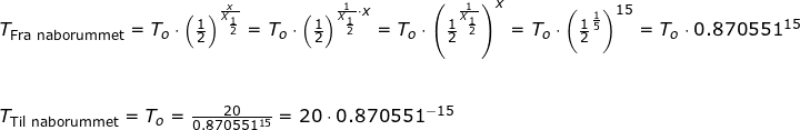 \small \small \begin{array}{lllllll} T_{\textup{Fra naborummet}}=T_o\cdot \left ( \frac{1}{2} \right )^{\frac{x}{X_{\frac{1}{2}}}}=T_o\cdot\left ( \frac{1}{2} \right )^{\frac{1}{X_{\frac{1}{2}}}\cdot x}= T_o\cdot\left (\frac{1}{2}^{\frac{1}{X_{\frac{1}{2}}}} \right )^{x}=T_o\cdot\left (\frac{1}{2}^{\frac{1}{5}} \right )^{15}=T_o\cdot0.870551^{15}\\\\\\ T_{\textup{Til naborummet}}=T_o=\frac{20}{0.870551^{15}}=20\cdot 0.870551^{-15} \end{array}