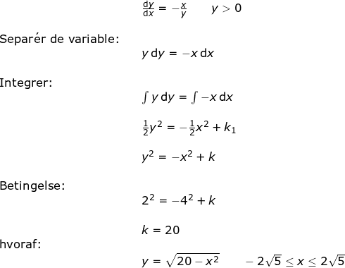 \small \small \begin{array}{lllllll}&& \frac{\mathrm{d} y}{\mathrm{d} x}=-\frac{x}{y}\qquad y>0\\\\ \textup{Separ}\mathrm{\acute{e}}\textup{r de variable:}\\&&y\,\mathrm {d}y=-x\,\mathrm {d}x\\\\\textup{Integrer:}\\&& \int y\,\mathrm {d}y=\int -x\,\mathrm {d}x\\\\&& \frac{1}{2}y^2=-\frac{1}{2}x^2+k_1\\\\&& y^2=-x^2+k\\\\\textup{Betingelse:}\\&& 2^2=-4^2+k\\\\&&k=20\\\textup{hvoraf:}\\&&y=\sqrt{20-x^2}\qquad -2\sqrt{5}\leq x\leq 2\sqrt{5} \end{array}