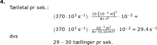\small \small \begin{array}{lllllll}\textbf{4.}\\& \textup{T\ae lletal pr sek.:}\\&& \left (370\cdot 10^3\;\textup{s}^{-1} \right )\cdot \frac{10\cdot \left (10^{-2}\;\textup{m} \right )^2}{4\pi\cdot r^2}\cdot 10^{-2}=\\\\&& \left (370\cdot 10^3\;\textup{s}^{-1} \right )\cdot \frac{10^{-3}\;\textup{m}^2}{4\pi\cdot (0.10\;\textup{m})^2}\cdot 10^{-2}=29.4\;\textup{s}^{-1}\\& \textup{dvs}\\&&29-30\textup{ t\ae llinger pr sek.} \end{array}