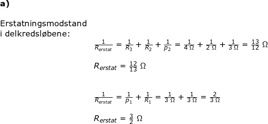\small \small \begin{array}{lllllll}\textup{\textbf{a)}}\\\\ \textup{Erstatningsmodstand}\\ \textup{i delkredsl\o bene:}\\&\frac{1}{R_{erstat}}=\frac{1}{R_3}+\frac{1}{R_2}+\frac{1}{p_2}=\frac{1}{4\;\Omega}+\frac{1}{2\;\Omega}+\frac{1}{3\;\Omega}=\frac{13}{12}\;\Omega\\\\& R_{erstat}=\frac{12}{13}\;\Omega\\\\\\& \frac{1}{R_{erstat}}=\frac{1}{p_1}+\frac{1}{R_1}=\frac{1}{3\;\Omega}+\frac{1}{3\;\Omega}=\frac{2}{3\;\Omega}\\\\& R_{erstat}=\frac{3}{2}\;\Omega \end{array}