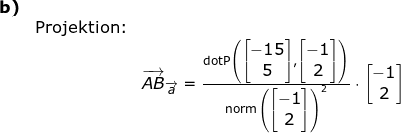 \small \small \begin{array}{llllllll}\textbf{b)}\\&\textup{Projektion:}\\&& \overrightarrow{AB}_{\overrightarrow{a}}=\frac{\textup{dotP}\left ( \begin{bmatrix} -15\\5 \end{bmatrix},\begin{bmatrix} -1\\2 \end{bmatrix} \right )}{\textup{norm}\left (\begin{bmatrix} -1\\2 \end{bmatrix} \right )^2}\cdot \begin{bmatrix} -1\\2 \end{bmatrix} \end{array}
