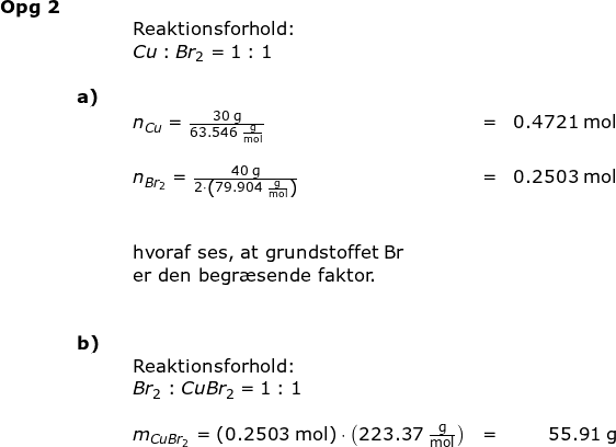 \small \small \begin{array}{lllllr}\textbf{Opg 2}\\&&&\textup{Reaktionsforhold:}\\&&& Cu:Br_2=1:1\\\\& \textbf{a)}\\&&&n_{Cu}=\frac{30\;\mathrm{g}}{63.546\;\mathrm{\frac{g}{mol}}}&=&0.4721\;\mathrm{mol}\\\\&&& n_{Br_2}=\frac{40\;\mathrm{g}}{2\cdot \left (79.904 \;\mathrm{\frac{g}{mol}} \right )}&=&0.2503\;\mathrm{mol}\\\\\\&&&\textup{hvoraf ses, at grundstoffet Br}\\&&&\textup{er den begr\ae sende faktor.}\\\\\\& \textbf{b)}\\&&&\textup{Reaktionsforhold:}\\&&&Br_2:CuBr_2=1:1\\\\&&&m_{CuBr_2}=\left (0.2503\;\mathrm{mol} \right )\cdot \left ( 223.37\;\mathrm{\frac{g}{mol}} \right )&=&55.91\;\mathrm{g} \end{}