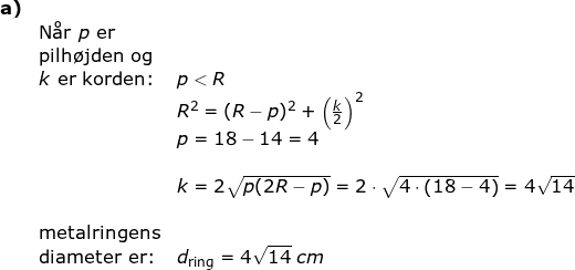 \small \small \small \begin{array}{llllll} \textbf{a)}\\& \textup{N\aa r }p\textup{ er}\\& \textup{pilh\o jden og}\\& k\textup{ er korden:}&p<R\\&& R^2=(R-p)^2+\left ( \frac{k}{2} \right )^2\\&& p=18-14=4\\\\&& k=2\sqrt{p(2R-p)}=2\cdot \sqrt{4\cdot \left ( 18-4 \right )}=4\sqrt{14}\\\\& \textup{metalringens}\\& \textup{diameter er:}&d_{\textup{ring}}=4\sqrt{14}\;cm \end{array}