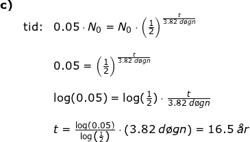 \small \small \small \begin{array}{llllll} \textbf{c)}\\&\textup{tid:}& 0.05\cdot N_0=N_0\cdot \left ( \frac{1}{2} \right )^{\frac{t}{3.82\;d\o gn}}\\\\&& 0.05= \left ( \frac{1}{2} \right )^{\frac{t}{3.82\;d\o gn}}\\\\&& \log(0.05)=\log(\frac{1}{2})\cdot \frac{t}{3.82\;d\o gn}\\\\&& t=\frac{\log(0.05)}{\log\left ( \frac{1}{2} \right )}\cdot \left ( 3.82\;d\o gn \right )=16.5\;\textit{\aa r} \end{array}