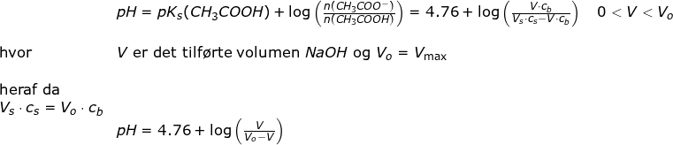 \small \small \small \begin{array}{llllll}& pH=pK_s(CH_3COOH)+\log\left ( \frac{n(CH_3COO^-)}{n(CH_3COOH)} \right )=4.76+\log\left ( \frac{V\cdot c_b}{V_s\cdot c_s-V\cdot c_b} \right ) \quad 0<V<V_o\\\\ \textup{hvor}&V\textup{ er det tilf\o rte volumen }NaOH \textup{ og }V_o = V_{\textup{max}}\\\\\textup{heraf da }\\V_s\cdot c_s=V_o\cdot c_b\\&pH=4.76+\log\left ( \frac{V}{V_o-V} \right ) \end{}