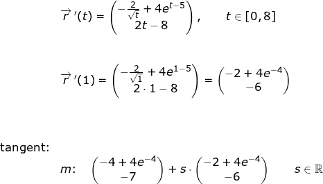 \small \small \small \begin{array}{lllllll} &\overrightarrow{r}{\, }'(t)=\begin{pmatrix} -\frac{2}{\sqrt{t}}+4e^{t-5}\\ 2t-8 \end{pmatrix},\qquad t\in[0,8]\\\\\\& \overrightarrow{r}{\, }'(1)=\begin{pmatrix} -\frac{2}{\sqrt{1}}+4e^{1-5}\\ 2\cdot 1-8 \end{pmatrix}=\begin{pmatrix} -2+4e^{-4}\\ -6 \end{pmatrix}\\\\\\\\\textup{tangent:}\\& m\textup{:}\quad \begin{pmatrix} -4+4e^{-4}\\-7 \end{pmatrix}+s\cdot \begin{pmatrix} -2+4e^{-4}\\ -6 \end{pmatrix}\qquad s\in\mathbb{R} \end{array}
