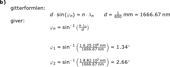 \small \small \small \begin{array}{lllllll} \textbf{b)}\\&\textup{gitterformlen:}\\&&d\cdot \sin\left ( \varphi_n \right )=n\cdot \lambda_n\qquad d=\frac{1}{600}\;\mathrm{mm}=1666.67\;\mathrm{nm}\\&\textup{giver:}\\&& \varphi_n=\sin^{-1}\left (\frac{n\cdot \lambda_n}{d} \right )\\\\\\&& \varphi_1=\sin^{-1}\left (\frac{1\cdot 6.25\cdot 10^6\;\mathrm{nm}}{1666.67\;\mathrm{nm}} \right )=1.34\degree\\\\&& \varphi_2=\sin^{-1}\left (\frac{1\cdot 8.82\cdot 10^2\;\mathrm{nm}}{1666.67\;\mathrm{nm}} \right )=2.66\degree \end{array}