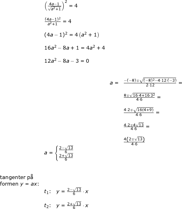 \small \small \small \begin{array}{lllllll}& \left (\frac{4a-1}{\sqrt{a^2+1}} \right )^2=4\\\\& \frac{(4a-1)^2}{a^2+1}=4\\\\& (4a-1)^2=4\left ( a^2+1 \right )\\\\& 16a^2-8a+1=4a^2+4\\\\& 12a^2-8a-3=0\\\\\\& &a=&\frac{-(-8)\mp\sqrt{(-8)^2-4\cdot 12\cdot (-3)}}{2\cdot 12}=\\\\&&&\frac{8\mp\sqrt{16\cdot 4+ 16\cdot 3^2}}{4\cdot 6}=\\\\&&& \frac{4\cdot 2\mp\sqrt{16\left ( 4+9 \right )}}{4\cdot 6}=\\\\&&& \frac{4\cdot 2\mp 4\sqrt{13}}{4\cdot 6}=\\\\&&&\frac{4\left ( 2\mp\sqrt{13} \right )}{4\cdot 6}\\& a=\left\{\begin{matrix} \frac{2-\sqrt{13}}{6}\\ \frac{2+\sqrt{13}}{6} \end{matrix}\right.\\\\\\ \textup{tangenter p\aa }\\\textup{formen } y=ax\textup{:}\\& t_1\textup{:}\quad y=\frac{2-\sqrt{13}}{6}\cdot x\\\\& t_2\textup{:}\quad y=\frac{2+\sqrt{13}}{6}\cdot x \end{array}