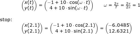 \small \small \small \begin{array}{lllllll}&& \begin{pmatrix} x(t)\\y(t) \end{pmatrix}=\begin{pmatrix} -1+10\cdot \cos(\omega\cdot t)\\ 4+10\cdot \sin(\omega\cdot t) \end{pmatrix}\qquad \omega =\frac{2\pi}{T}=\frac{2\pi}{2\pi}=1 \\\\ \textup{stop:}\\&&\begin{pmatrix} x(2.1)\\y(2.1) \end{pmatrix}=\begin{pmatrix} -1+10\cdot \cos(2.1)\\ 4+10\cdot \sin(2.1) \end{pmatrix}=\begin{pmatrix} -6.0485\\12.6321 \end{pmatrix} \end{array}