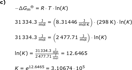 \small \small \small \begin{array}{lllllll}\textbf{c)}\\&& -\Delta G_{m}{^\Theta}=R\cdot T\cdot \ln(K)\\\\&& 31\,334.3\;\mathrm{\frac{J}{mol}}=\left ( 8.31446\;\mathrm{\frac{J}{mol\cdot K}} \right )\cdot \left ( 298\;\mathrm{K} \right )\cdot \ln(K)\\\\&& 31\,334.3\;\mathrm{\frac{J}{mol}}=\left ( 2\,477.71\;\mathrm{\frac{J}{mol}} \right )\cdot \ln(K)\\\\&& \ln(K)=\frac{31\,334.3\;\mathrm{\frac{J}{mol}}}{ 2\,477.71\;\mathrm{\frac{J}{mol}}}=12.6465\\\\&& K=e^{12.6465}=3.10674\cdot 10^5 \end{}