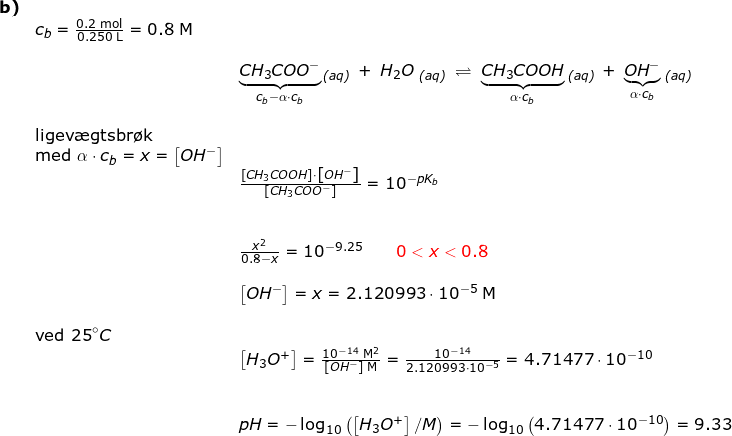 \small \small \small \small \begin{array}{llllll} \textbf{b)}\\&c_b=\frac{0.2\;\mathrm{mol}}{0.250\;\mathrm{L}}=0.8\;\mathrm{M}&\\\\&& \underset{c_b-\alpha\cdot c_b}{\underbrace{CH_3COO^-}}\,_{\textit{(aq)}}\;+\;H_2O\;_{\textit{(aq)}}\;\rightleftharpoons \;\underset{\alpha\cdot c_b}{\underbrace{CH_3COOH}}\;_{\textit{(aq)}}\,+\;\underset{\alpha\cdot c_b}{\underbrace{OH^-}}\;_{\textit{(aq)}}\\\\& \textup{ligev\ae gtsbr\o k}\\&\textup{med }\alpha\cdot c_b=x=\left [ OH^- \right ]\\&& \frac{\left [CH_3COOH \right ]\cdot \left [ OH^- \right ]}{\left [CH_3COO^- \right ]}=10^{-pK_b}\\\\\\&& \frac{x^2}{0.8-x}=10^{-9.25}\qquad {\color{Red} 0<x<0.8}\\\\&& \left [ OH^- \right ]=x=2.120993\cdot 10^{-5}\;\mathrm{M}\\\\& \textup{ved 25}\degree C\\&& \left [ H_3O^+ \right ]=\frac{10^{-14}\;\mathrm{M^2}}{\left [ OH^- \right ]\;\mathrm{M}}=\frac{10^{-14}}{2.120993\cdot 10^{-5}}=4.71477\cdot 10^{-10}\\\\\\&& pH=-\log_{10}\left (\left [H_3O^+ \right ] /M \right )=-\log_{10}\left( 4.71477\cdot 10^{-10} \right )=9.33 \end{array}