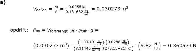 \small \small \small \small \begin{array}{llllllll} \textbf{a)}\\&&V_{ballon}=\frac{m}{\rho}=\frac{0.0055\;\mathrm{kg}}{0.181682\;\mathrm{\frac{kg}{m^3}}}=0.030273\;\mathrm{m^3}\\\\\\&\textup{opdrift:}&F_{op}= V_{\textup{fortr\ae ngt luft}}\cdot \varrho _{luft}\cdot g=\\\\&& \left ( 0.030273\;\mathrm{m^3} \right )\cdot\frac{\left (1.03\cdot 10^5\;\mathrm{\frac{N}{m^2}} \right )\cdot \left ( 0.0288\;\mathrm{\frac{kg}{mol}} \right ) }{\left (8.31446 \;\mathrm{\frac{Nm}{mol\cdot K}}\cdot \left ( (273.15+21)\;\mathrm{K} \right ) \right )}\cdot \left ( 9.82\;\mathrm{\frac{N}{kg}} \right )=0.360573\;\mathrm{N} \end{array}