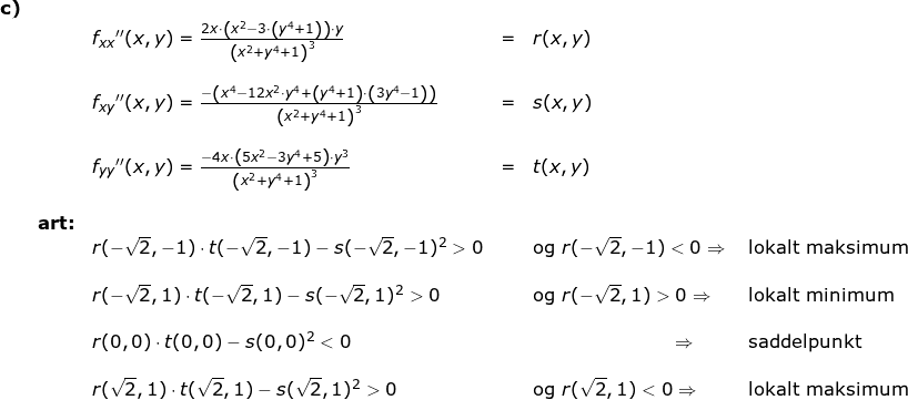 \small \small \small \small \begin{array}{llllllll} \textbf{c)}\\&& f_{xx}{}''(x,y)=\frac{2x\cdot\left ( x^2-3\cdot \left (y^4+1 \right ) \right ) \cdot y}{\left (x^2+y^4+1 \right )^3}&=&r(x,y)\\\\&& f_{xy}{}''(x,y)=\frac{-\left(x^4-12x^2\cdot y^4 +\left(y^4+1\right)\cdot \left ( 3y^4-1 \right )\right) }{\left (x^2+y^4+1 \right )^3}&=&s(x,y)\\\\&& f_{yy}{}''(x,y)=\frac{-4x\cdot \left ( 5x^2-3y^4+5 \right )\cdot y^3}{\left ( x^2+y^4+1 \right )^3}&=&t(x,y) \\\\& \textbf{art:}\\&& r(-\sqrt{2},-1)\cdot t(-\sqrt{2},-1)-s(-\sqrt{2},-1)^2>0&&\textup{og }r(-\sqrt{2},-1)<0\Rightarrow &\textup{ lokalt maksimum}\\\\&& r(-\sqrt{2},1)\cdot t(-\sqrt{2},1)-s(-\sqrt{2},1)^2>0&&\textup{og }r(-\sqrt{2},1)>0\Rightarrow &\textup{ lokalt minimum}\\\\&& r(0,0)\cdot t(0,0)-s(0,0)^2<0&&\qquad\qquad\qquad\qquad\! \! \Rightarrow &\, \, \textup{saddelpunkt}\\\\&& r(\sqrt{2},1)\cdot t(\sqrt{2},1)-s(\sqrt{2},1)^2>0&&\textup{og }r(\sqrt{2},1)<0\Rightarrow & \textup{ lokalt maksimum}\\\\&& \end{array}
