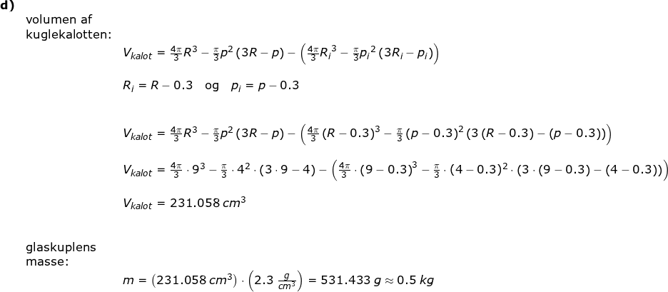 \small \small \small \small \small \begin{array}{llllll} \textbf{d)}\\& \textup{volumen af}\\& \textup{kuglekalotten:}\\&& V_{kalot}=\frac{4\pi}{3}R^3-\frac{\pi}{3}p^2\left ( 3R-p \right )-\left ( \frac{4\pi}{3}{R_i}^3-\frac{\pi}{3}{p_i}^2\left ( 3R_i-p_i \right ) \right )\\\\&& R_i=R-0.3\quad \textup{og}\quad p_i=p-0.3\\\\\\&& V_{kalot}=\frac{4\pi}{3}R ^3-\frac{\pi}{3}p^2\left ( 3R-p \right )-\left ( \frac{4\pi}{3}\left (R-0.3 \right )^3-\frac{\pi}{3}\left (p-0.3 \right )^2\left ( 3\left (R-0.3 \right )-\left (p-0.3 \right ) \right ) \right )\\\\&& V_{kalot}=\frac{4\pi}{3}\cdot 9^3-\frac{\pi}{3}\cdot 4^2\cdot \left ( 3\cdot 9-4\right )-\left ( \frac{4\pi}{3}\cdot \left (9-0.3 \right )^3-\frac{\pi}{3}\cdot (4-0.3)^2\cdot \left ( 3\cdot \left (9-0.3 \right )-\left (4-0.3 \right ) \right ) \right )\\\\&& V_{kalot}=231.058\;cm^3\\\\\\& \textup{glaskuplens}\\& \textup{masse:}\\&& m=\left ( 231.058\;cm^3 \right )\cdot \left ( 2.3\;\frac{g}{cm^3} \right )=531.433\;g\approx 0.5\;kg \end{array}
