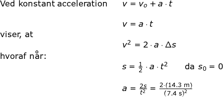 \small \small \small \small \small \begin{array}{llllll}\textup{Ved konstant acceleration}&& v=v_o +a\cdot t\\\\&& v=a\cdot t\\ \textup{viser, at}\\&& v^2=2\cdot a\cdot \Delta s\\ \textup{hvoraf n\aa r:}\\&& s=\frac{1}{2}\cdot a\cdot t ^2\qquad \textup{da }s_0=0\\\\&&a=\frac{2s}{t^2}=\frac{2\cdot \left ( 14.3\;\mathrm{m} \right )}{\left (7.4 \;\mathrm{s} \right )^2} \end{array}
