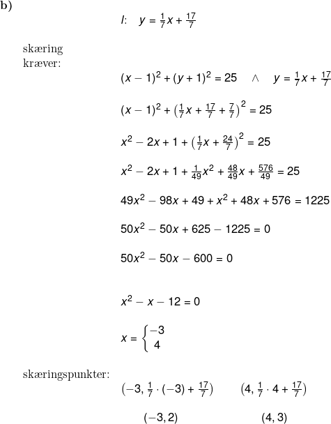 \small \small \small \begin{array}{llllll} \textbf{b)}\\&&l\textup{:}\quad y=\frac{1}{7}x+\frac{17}{7}\\\\& \textup{sk\ae ring }\\& \textup{kr\ae ver:}\\&& (x-1)^2+(y+1)^2=25\quad \wedge\quad y=\frac{1}{7}x+\frac{17}{7}\\\\&& (x-1)^2+\left(\frac{1}{7}x+\frac{17}{7}+\frac{7}{7}\right)^2=25\\\\&& x^2-2x+1+\left (\frac{1}{7}x+\frac{24}{7} \right )^2=25\\\\&& x^2-2x+1+\frac{1}{49}x^2+\frac{48}{49}x+\frac{576}{49}=25\\\\&& 49x^2-98x+49+x^2+48x+576=1225\\\\&& 50x^2-50x+625-1225=0\\\\&& 50x^2-50x-600=0\\\\\\&& x^2-x-12=0\\\\&& x=\left\{\begin{matrix} -3\\4 \end{matrix}\right.\\\\& \textup{sk\ae ringspunkter:}\\&& \left ( -3,\frac{1}{7} \cdot (-3)+\frac{17}{7}\right )\qquad \left ( 4,\frac{1}{7} \cdot 4+\frac{17}{7}\right )\\\\&&\qquad \left ( -3,2 \right )\qquad \qquad \qquad \quad \left ( 4,3 \right ) \end{array}