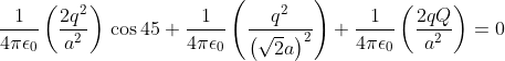 \frac{1}{4 \pi \epsilon _{0}} \left (\frac{2q^{2}}{ a^{2}} \right ) \, \cos45+\frac{1}{4 \pi \epsilon _{0}} \left (\frac{q^{2}}{\left ( \sqrt{2}a \right )^{2}} \right ) +\frac{1}{4 \pi \epsilon _{0}} \left (\frac{2qQ}{ a^{2}} \right ) = 0