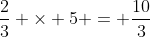 frac{2}{3} 	imes 5 = frac{10}{3}