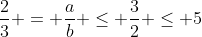 frac{2}{3} = frac{a}{b} leq frac{3}{2} leq 5