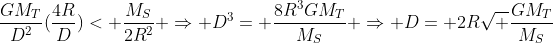 frac{GM_T}{D^2}(frac{4R}{D})< frac{M_S}{2R^2} Rightarrow D^3= frac{8R^3GM_T}{M_S} Rightarrow D= 2Rsqrt frac{GM_T}{M_S}
