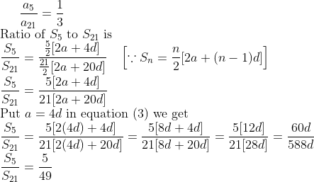 \frac{a_{5}}{a_{21}} = \frac{1}{3} \\ \text{Ratio of } S_{5} \text{ to } S_{21} \text{ is } \\ \frac{S_{5}}{S_{21}} = \frac{\frac{5}{2}[2a + 4d]}{\frac{21}{2}[2a + 20d]} \quad \left[\because S_{n} = \frac{n}{2}[2a + (n-1)d]\right] \\ \frac{S_{5}}{S_{21}} = \frac{5[2a + 4d]}{21[2a + 20d]} \\ \text{Put } a = 4d \text{ in equation (3) we get } \\ \frac{S_{5}}{S_{21}} = \frac{5[2(4d) + 4d]}{21[2(4d) + 20d]} = \frac{5[8d + 4d]}{21[8d + 20d]} = \frac{5[12d]}{21[28d]} = \frac{60d}{588d} \\ \frac{S_{5}}{S_{21}} = \frac{5}{49}