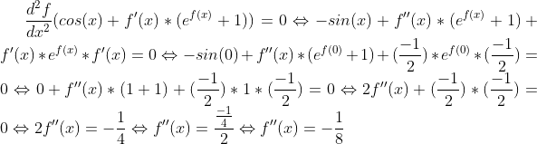 \frac{d^2f}{dx^2}(cos(x)+f'(x)*(e^{f(x)}+1))=0 \Leftrightarrow -sin(x)+f''(x)*(e^{f(x)}+1)+f'(x)*e^{f(x)}*f'(x)=0 \Leftrightarrow -sin(0)+f''(x)*(e^{f(0)}+1)+(\frac{-1}{2})*e^{f(0)}*(\frac{-1}{2})=0\Leftrightarrow 0+f''(x)*(1+1)+(\frac{-1}{2})*1*(\frac{-1}{2})=0 \Leftrightarrow 2f''(x)+(\frac{-1}{2})*(\frac{-1}{2})=0\Leftrightarrow 2f''(x)=-\frac{1}{4}\Leftrightarrow f''(x)=\frac{\frac{-1}{4}}{2} \Leftrightarrow f''(x)=-\frac{1}{8}