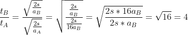 \frac{t_{B}}{t_{A}}=\frac{\sqrt{\frac{2s}{a_{B}}}}{\sqrt{\frac{2s}{a_{A}}}}=\sqrt{\frac{\frac{2s}{a_{B}}}{\frac{2s}{16a_{B}}}}=\sqrt{\frac{2s*16a_{B}}{2s*a_{B}}}=\sqrt{16}=4