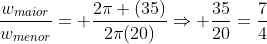 frac{w_{maior}}{w_{menor}}= frac{2pi (35)}{2pi(20)}Rightarrow frac{35}{20}=frac{7}{4}