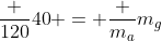 frac {120}{40} = frac {m_a}{m_g}