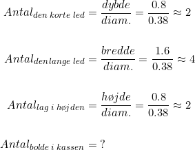 \begin{align*} Antal_{den\;korte\; led} &= \frac{dybde}{diam.}=\frac{0.8}{0.38}\approx 2\\\\ Antal_{den\,lange\; led} &= \frac{bredde}{diam.}=\frac{1.6}{0.38}\approx 4\\\\ Antal_{lag\;i\;h\o jden} &= \frac{h\o jde}{diam.}=\frac{0.8}{0.38}\approx 2\\\\ Antal_{bolde\;i\;kassen} &= \;? \end{align*}
