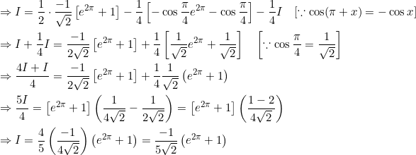 \begin{aligned} &\Rightarrow I=\frac{1}{2} \cdot \frac{-1}{\sqrt{2}}\left[e^{2 \pi}+1\right]-\frac{1}{4}\left[-\cos \frac{\pi}{4} e^{2 \pi}-\cos \frac{\pi}{4}\right]-\frac{1}{4} I \quad[\because \cos (\pi+x)=-\cos x] \\ &\Rightarrow I+\frac{1}{4} I=\frac{-1}{2 \sqrt{2}}\left[e^{2 \pi}+1\right]+\frac{1}{4}\left[\frac{1}{\sqrt{2}} e^{2 \pi}+\frac{1}{\sqrt{2}}\right] \quad\left[\because \cos \frac{\pi}{4}=\frac{1}{\sqrt{2}}\right] \\ &\Rightarrow \frac{4 I+I}{4}=\frac{-1}{2 \sqrt{2}}\left[e^{2 \pi}+1\right]+\frac{1}{4} \frac{1}{\sqrt{2}}\left(e^{2 \pi}+1\right) \\ &\Rightarrow \frac{5 I}{4}=\left[e^{2 \pi}+1\right]\left(\frac{1}{4 \sqrt{2}}-\frac{1}{2 \sqrt{2}}\right)=\left[e^{2 \pi}+1\right]\left(\frac{1-2}{4 \sqrt{2}}\right) \\ &\Rightarrow I=\frac{4}{5}\left(\frac{-1}{4 \sqrt{2}}\right)\left(e^{2 \pi}+1\right)=\frac{-1}{5 \sqrt{2}}\left(e^{2 \pi}+1\right) \end{aligned}