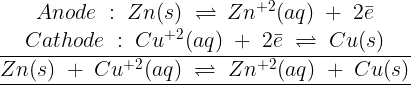\large \begin{array}{*{20}{c}} {Anode\;:\;Zn(s)\; \rightleftharpoons \,Z{n^{ + 2}}(aq)\; + \;2\bar e} \\ {Cathode\;:\;C{u^{ + 2}}(aq)\; + \;2\bar e\; \rightleftharpoons \;Cu(s)} \\ {\overline {\underline {Zn(s)\; + \;C{u^{ + 2}}(aq)\; \rightleftharpoons \;Z{n^{ + 2}}(aq)\; + \;Cu(s)} } } \end{array}